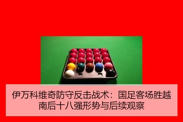 伊万科维奇防守反击战术：国足客场胜越南后十八强形势与后续观察
